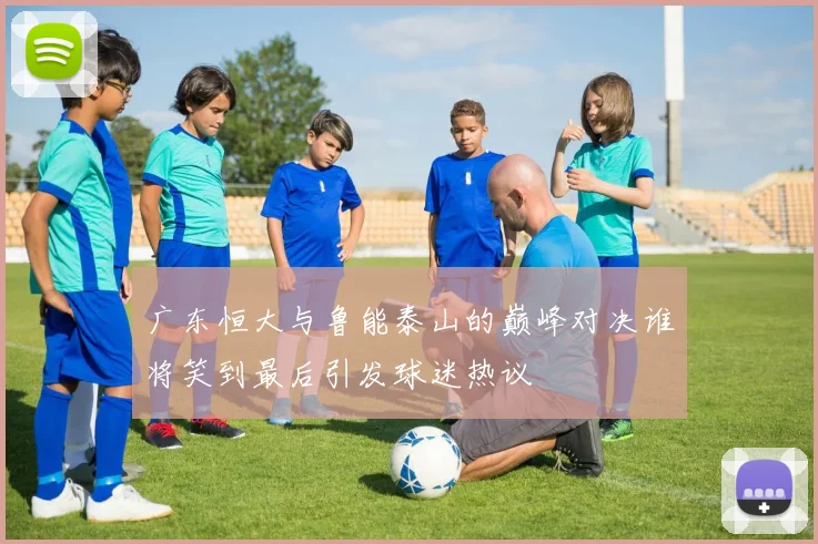 广东恒大与鲁能泰山的巅峰对决谁将笑到最后引发球迷热议
