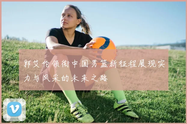 郭艾伦领衔中国男篮新征程展现实力与风采的未来之路