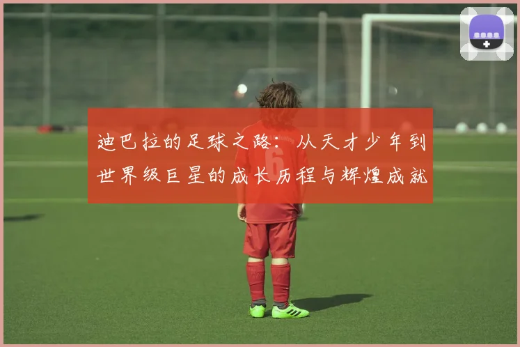 迪巴拉的足球之路：从天才少年到世界级巨星的成长历程与辉煌成就