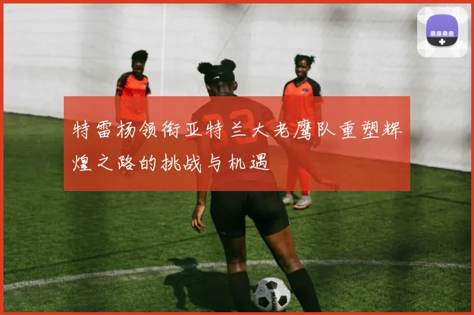 特雷杨领衔亚特兰大老鹰队重塑辉煌之路的挑战与机遇