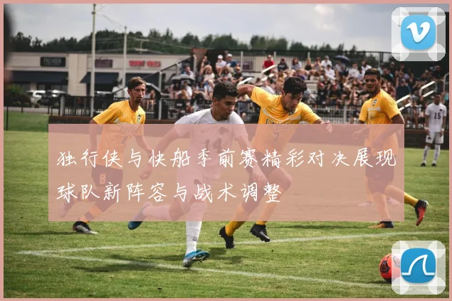 独行侠与快船季前赛精彩对决展现球队新阵容与战术调整