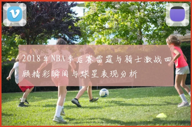 2018年NBA季后赛雷霆与骑士激战回顾精彩瞬间与球星表现分析