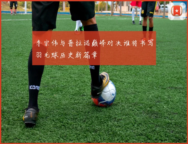 李宗伟与普拉诺巅峰对决谁将书写羽毛球历史新篇章