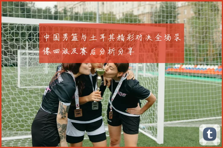 中国男篮与土耳其精彩对决全场录像回放及赛后分析分享