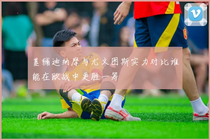 基辅迪纳摩与尤文图斯实力对比谁能在欧战中更胜一筹