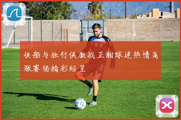 快船与独行侠激战正酣球迷热情高涨赛场精彩纷呈