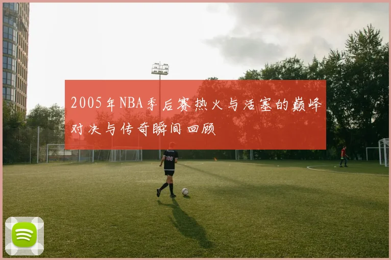 2005年NBA季后赛热火与活塞的巅峰对决与传奇瞬间回顾
