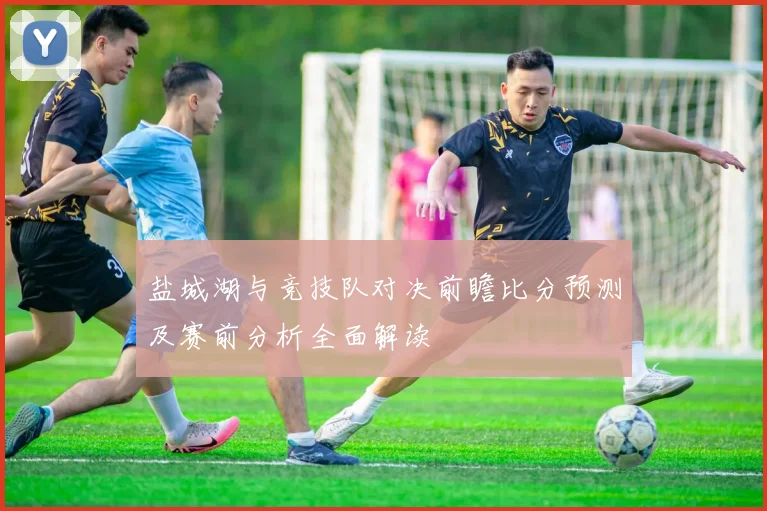 盐城湖与竞技队对决前瞻比分预测及赛前分析全面解读