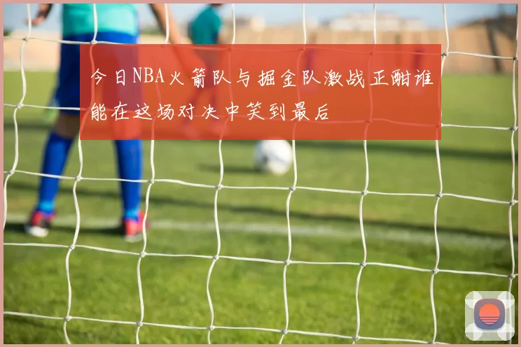 今日NBA火箭队与掘金队激战正酣谁能在这场对决中笑到最后