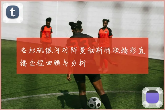 洛杉矶银河对阵曼彻斯特联精彩直播全程回顾与分析