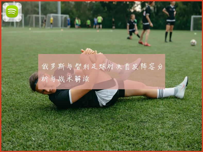 俄罗斯与智利足球对决首发阵容分析与战术解读