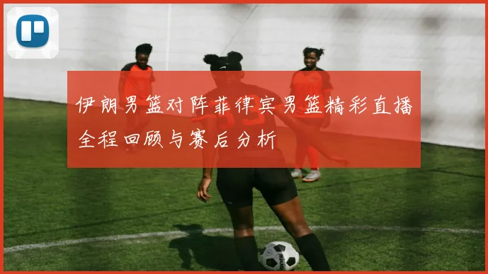 伊朗男篮对阵菲律宾男篮精彩直播全程回顾与赛后分析