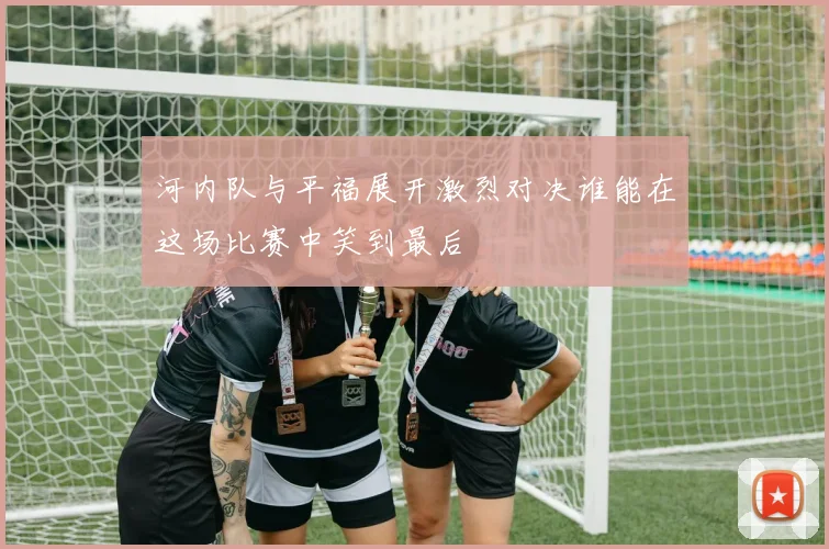 河内队与平福展开激烈对决谁能在这场比赛中笑到最后