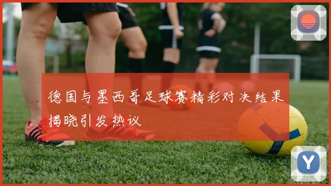 德国与墨西哥足球赛精彩对决结果揭晓引发热议