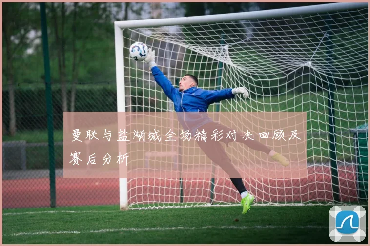 曼联与盐湖城全场精彩对决回顾及赛后分析