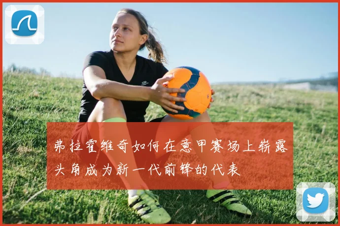 弗拉霍维奇如何在意甲赛场上崭露头角成为新一代前锋的代表