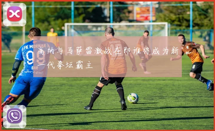 高纳与马萨雷激战在即谁将成为新一代拳坛霸主