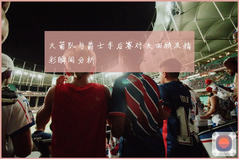火箭队与爵士季后赛对决回顾及精彩瞬间分析