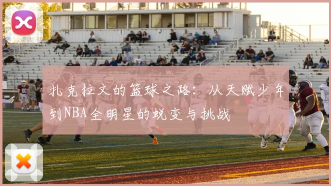 扎克拉文的篮球之路：从天赋少年到NBA全明星的蜕变与挑战