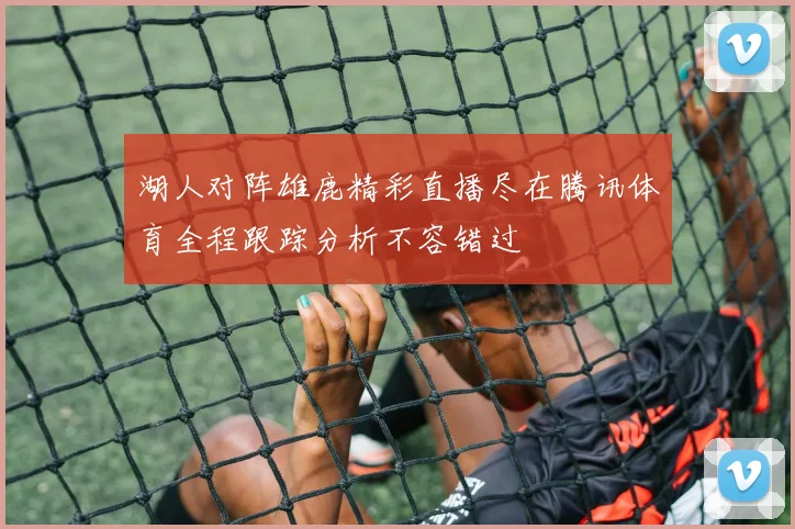 湖人对阵雄鹿精彩直播尽在腾讯体育全程跟踪分析不容错过