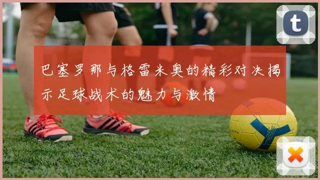 巴塞罗那与格雷米奥的精彩对决揭示足球战术的魅力与激情