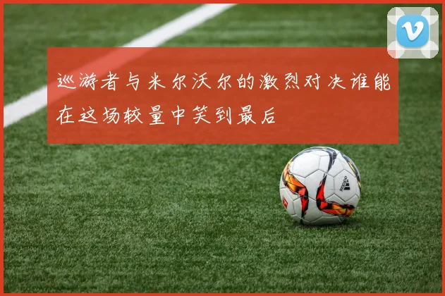 巡游者与米尔沃尔的激烈对决谁能在这场较量中笑到最后