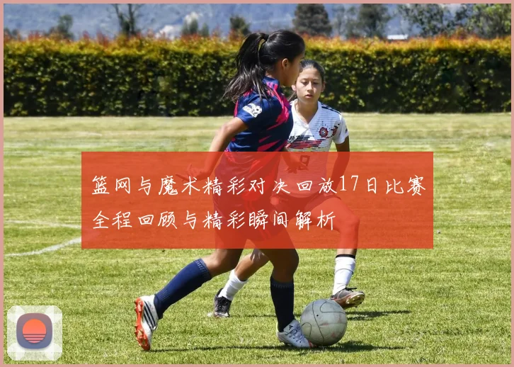 篮网与魔术精彩对决回放17日比赛全程回顾与精彩瞬间解析