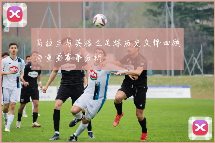 乌拉圭与英格兰足球历史交锋回顾与重要赛事分析