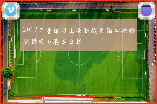 2017年鲁能与上港激战直播回顾精彩瞬间与赛后分析