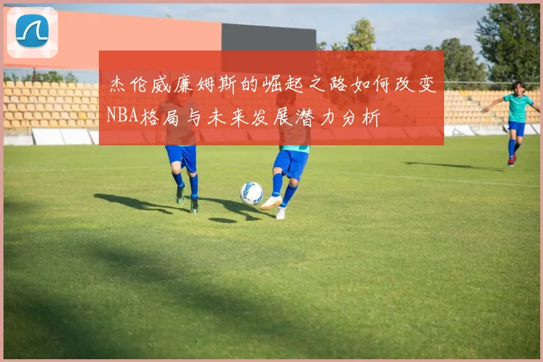 杰伦威廉姆斯的崛起之路如何改变NBA格局与未来发展潜力分析