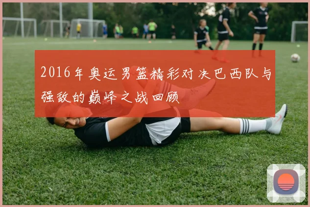 2016年奥运男篮精彩对决巴西队与强敌的巅峰之战回顾