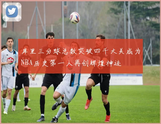 库里三分球总数突破四千大关成为NBA历史第一人再创辉煌神迹
