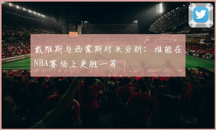 戴维斯与西蒙斯对决分析：谁能在NBA赛场上更胜一筹