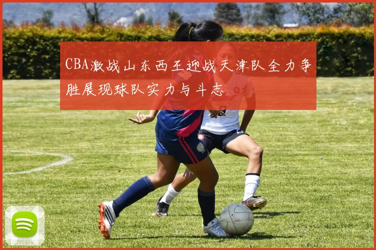 CBA激战山东西王迎战天津队全力争胜展现球队实力与斗志