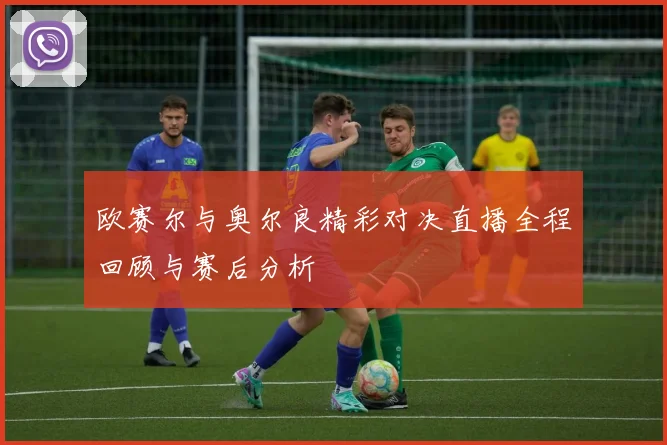 欧赛尔与奥尔良精彩对决直播全程回顾与赛后分析