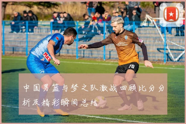 中国男篮与梦之队激战回顾比分分析及精彩瞬间总结