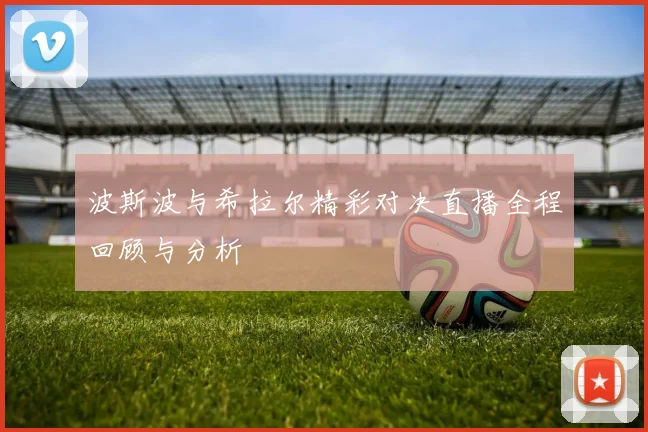 波斯波与希拉尔精彩对决直播全程回顾与分析