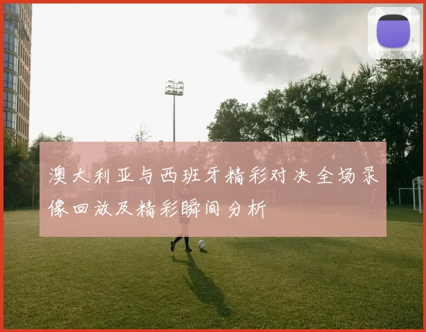 澳大利亚与西班牙精彩对决全场录像回放及精彩瞬间分析