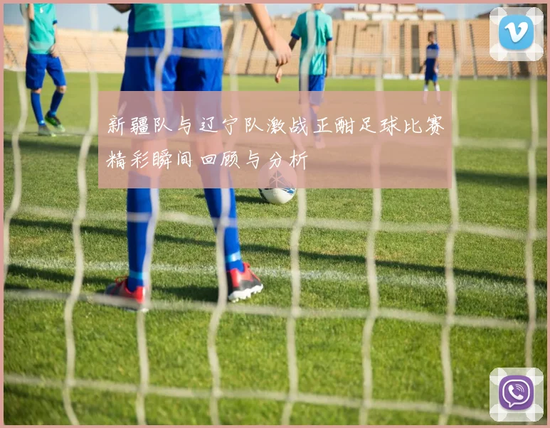 新疆队与辽宁队激战正酣足球比赛精彩瞬间回顾与分析