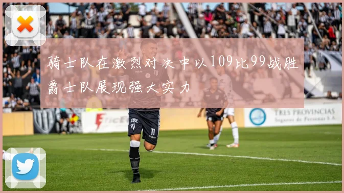 骑士队在激烈对决中以109比99战胜爵士队展现强大实力