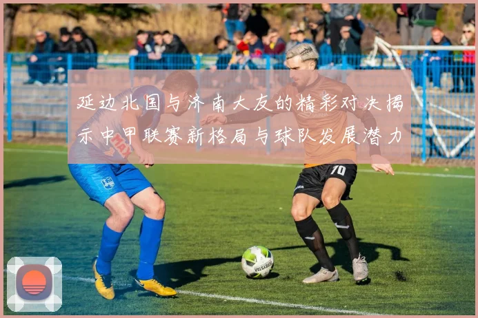 延边北国与济南大友的精彩对决揭示中甲联赛新格局与球队发展潜力