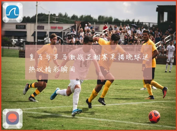 皇马与罗马激战正酣赛果揭晓球迷热议精彩瞬间