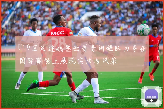 U19国足迎战墨西哥青训强队力争在国际赛场上展现实力与风采