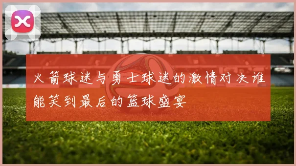 火箭球迷与勇士球迷的激情对决谁能笑到最后的篮球盛宴