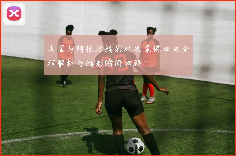美国与阿根廷精彩对决录像回放全程解析与精彩瞬间回顾