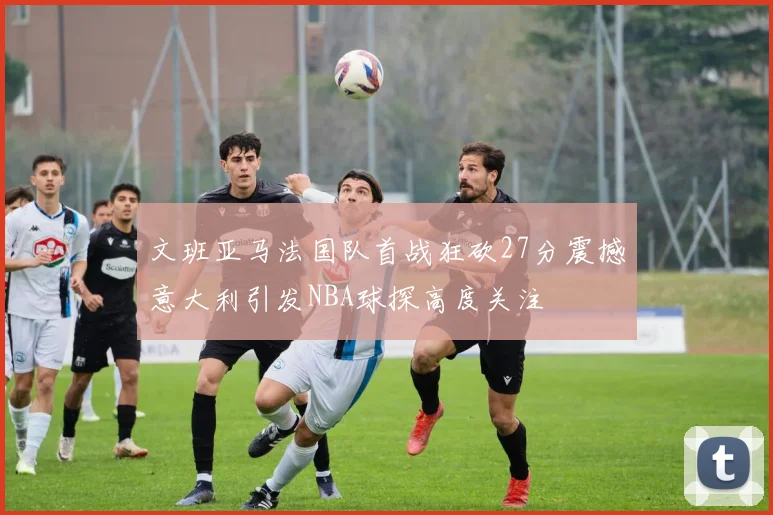 文班亚马法国队首战狂砍27分震撼意大利引发NBA球探高度关注