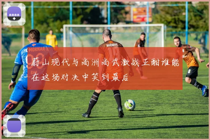 蔚山现代与尚洲尚武激战正酣谁能在这场对决中笑到最后