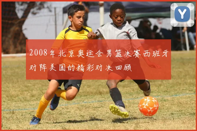 2008年北京奥运会男篮决赛西班牙对阵美国的精彩对决回顾