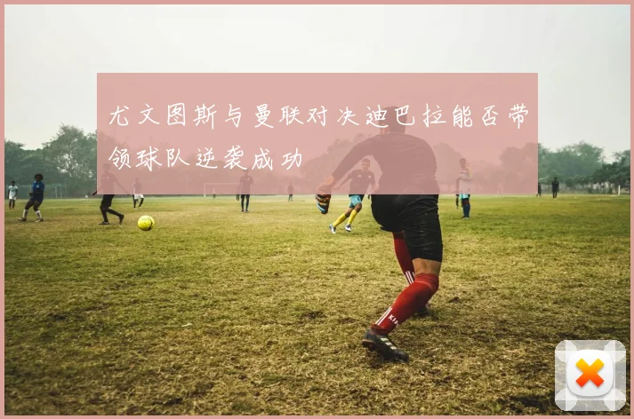 尤文图斯与曼联对决迪巴拉能否带领球队逆袭成功